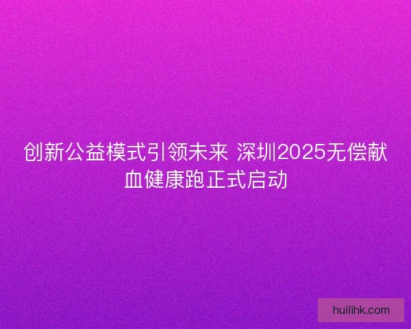 创新公益模式引领未来 深圳2025无偿献血健康跑正式启动 创新公益模式引领未来 深圳2025无偿献血健康跑正式启动