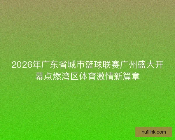 2026年广东省城市篮球联赛广州盛大开幕点燃湾区体育激情新篇章