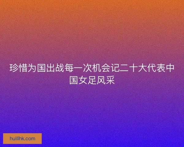 珍惜为国出战每一次机会记二十大代表中国女足风采