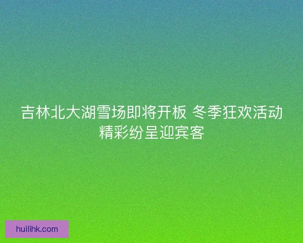 吉林北大湖雪场即将开板 冬季狂欢活动精彩纷呈迎宾客
