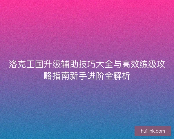 洛克王国升级辅助技巧大全与高效练级攻略指南新手进阶全解析