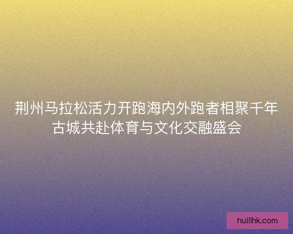 荆州马拉松活力开跑海内外跑者相聚千年古城共赴体育与文化交融盛会
