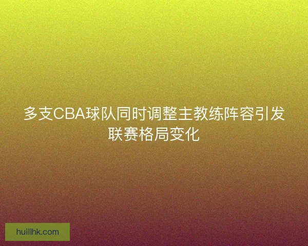 多支CBA球队同时调整主教练阵容引发联赛格局变化 多支CBA球队同时调整主教练阵容引发联赛格局变化