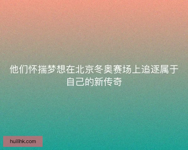 他们怀揣梦想在北京冬奥赛场上追逐属于自己的新传奇