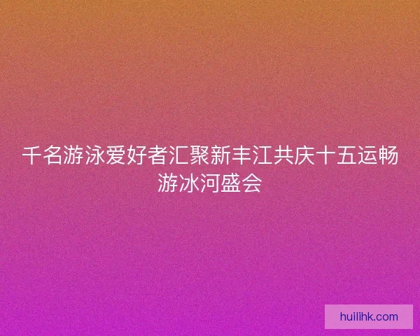 千名游泳爱好者汇聚新丰江共庆十五运畅游冰河盛会