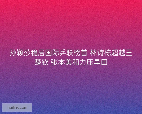 孙颖莎稳居国际乒联榜首 林诗栋超越王楚钦 张本美和力压早田 孙颖莎稳居国际乒联榜首 林诗栋超越王楚钦 张本美和力压早田