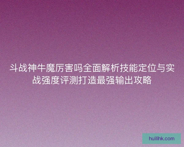 斗战神牛魔厉害吗全面解析技能定位与实战强度评测打造最强输出攻略 斗战神牛魔厉害吗全面解析技能定位与实战强度评测打造最强输出攻略