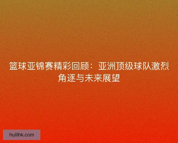 篮球亚锦赛精彩回顾:亚洲顶级球队激烈角逐与未来展望 篮球亚锦赛精彩回顾:亚洲顶级球队激烈角逐与未来展望