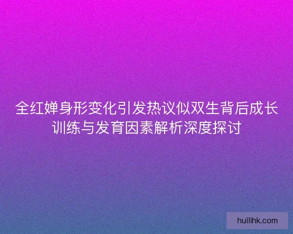 全红婵身形变化引发热议似双生背后成长训练与发育因素解析深度探讨 全红婵身形变化引发热议似双生背后成长训练与发育因素解析深度探讨