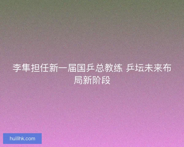 李隼担任新一届国乒总教练 乒坛未来布局新阶段 李隼担任新一届国乒总教练 乒坛未来布局新阶段